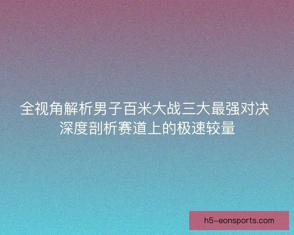 全视角解析男子百米大战三大最强对决 深度剖析赛道上的极速较量