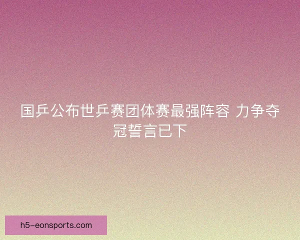 国乒公布世乒赛团体赛最强阵容 力争夺冠誓言已下