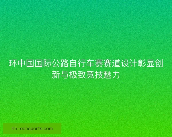 环中国国际公路自行车赛赛道设计彰显创新与极致竞技魅力