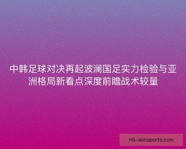 中韩足球对决再起波澜国足实力检验与亚洲格局新看点深度前瞻战术较量