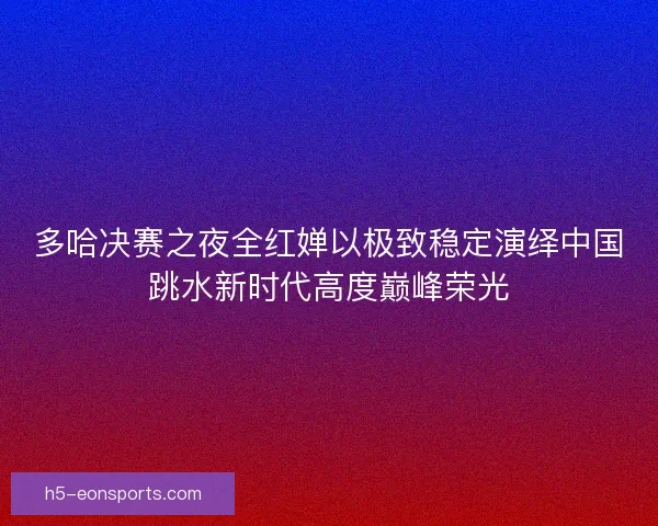 多哈决赛之夜全红婵以极致稳定演绎中国跳水新时代高度巅峰荣光