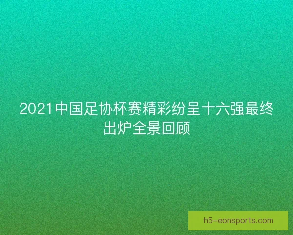 2021中国足协杯赛精彩纷呈十六强最终出炉全景回顾
