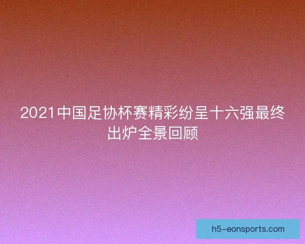 2021中国足协杯赛精彩纷呈十六强最终出炉全景回顾