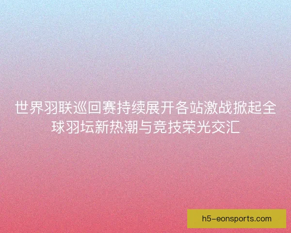 世界羽联巡回赛持续展开各站激战掀起全球羽坛新热潮与竞技荣光交汇