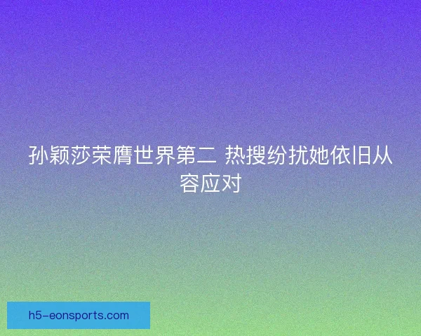 孙颖莎荣膺世界第二 热搜纷扰她依旧从容应对