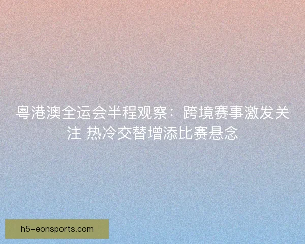 粤港澳全运会半程观察：跨境赛事激发关注 热冷交替增添比赛悬念